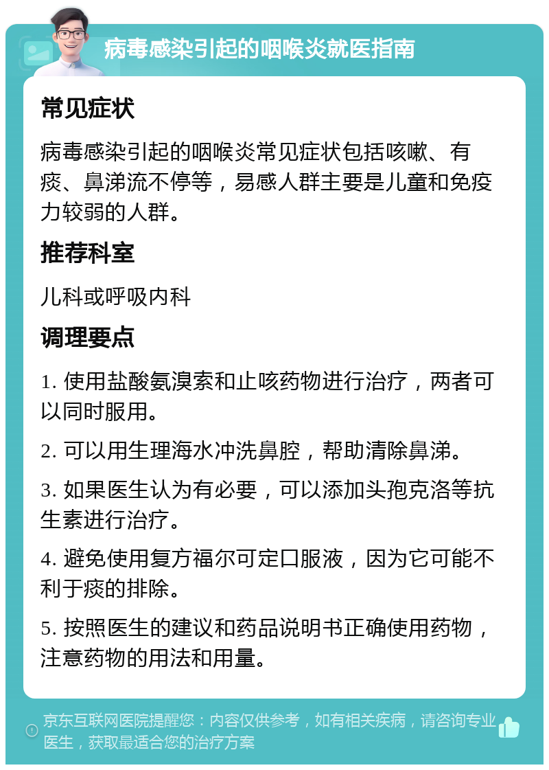 病毒感染引起的咽喉炎就医指南 常见症状 病毒感染引起的咽喉炎常见症状包括咳嗽、有痰、鼻涕流不停等，易感人群主要是儿童和免疫力较弱的人群。 推荐科室 儿科或呼吸内科 调理要点 1. 使用盐酸氨溴索和止咳药物进行治疗，两者可以同时服用。 2. 可以用生理海水冲洗鼻腔，帮助清除鼻涕。 3. 如果医生认为有必要，可以添加头孢克洛等抗生素进行治疗。 4. 避免使用复方福尔可定口服液，因为它可能不利于痰的排除。 5. 按照医生的建议和药品说明书正确使用药物，注意药物的用法和用量。