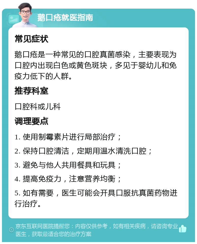 鹅口疮就医指南 常见症状 鹅口疮是一种常见的口腔真菌感染，主要表现为口腔内出现白色或黄色斑块，多见于婴幼儿和免疫力低下的人群。 推荐科室 口腔科或儿科 调理要点 1. 使用制霉素片进行局部治疗； 2. 保持口腔清洁，定期用温水清洗口腔； 3. 避免与他人共用餐具和玩具； 4. 提高免疫力，注意营养均衡； 5. 如有需要，医生可能会开具口服抗真菌药物进行治疗。