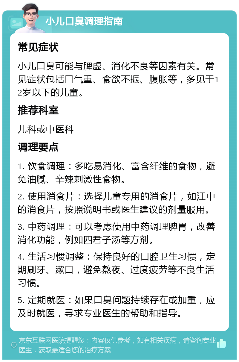 小儿口臭调理指南 常见症状 小儿口臭可能与脾虚、消化不良等因素有关。常见症状包括口气重、食欲不振、腹胀等，多见于12岁以下的儿童。 推荐科室 儿科或中医科 调理要点 1. 饮食调理：多吃易消化、富含纤维的食物，避免油腻、辛辣刺激性食物。 2. 使用消食片：选择儿童专用的消食片，如江中的消食片，按照说明书或医生建议的剂量服用。 3. 中药调理：可以考虑使用中药调理脾胃，改善消化功能，例如四君子汤等方剂。 4. 生活习惯调整：保持良好的口腔卫生习惯，定期刷牙、漱口，避免熬夜、过度疲劳等不良生活习惯。 5. 定期就医：如果口臭问题持续存在或加重，应及时就医，寻求专业医生的帮助和指导。