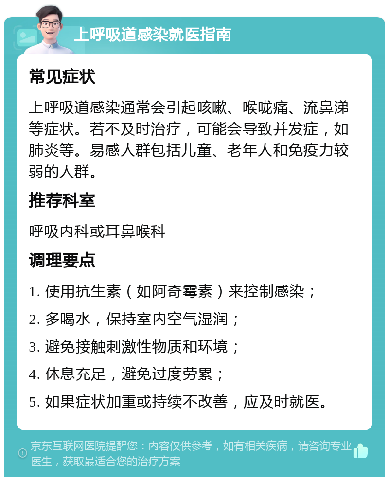 上呼吸道感染就医指南 常见症状 上呼吸道感染通常会引起咳嗽、喉咙痛、流鼻涕等症状。若不及时治疗，可能会导致并发症，如肺炎等。易感人群包括儿童、老年人和免疫力较弱的人群。 推荐科室 呼吸内科或耳鼻喉科 调理要点 1. 使用抗生素（如阿奇霉素）来控制感染； 2. 多喝水，保持室内空气湿润； 3. 避免接触刺激性物质和环境； 4. 休息充足，避免过度劳累； 5. 如果症状加重或持续不改善，应及时就医。