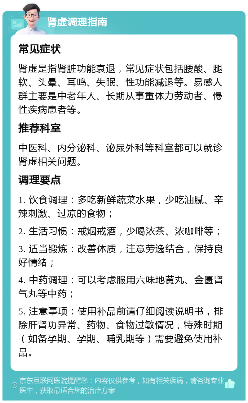 肾虚调理指南 常见症状 肾虚是指肾脏功能衰退，常见症状包括腰酸、腿软、头晕、耳鸣、失眠、性功能减退等。易感人群主要是中老年人、长期从事重体力劳动者、慢性疾病患者等。 推荐科室 中医科、内分泌科、泌尿外科等科室都可以就诊肾虚相关问题。 调理要点 1. 饮食调理：多吃新鲜蔬菜水果，少吃油腻、辛辣刺激、过凉的食物； 2. 生活习惯：戒烟戒酒，少喝浓茶、浓咖啡等； 3. 适当锻炼：改善体质，注意劳逸结合，保持良好情绪； 4. 中药调理：可以考虑服用六味地黄丸、金匮肾气丸等中药； 5. 注意事项：使用补品前请仔细阅读说明书，排除肝肾功异常、药物、食物过敏情况，特殊时期（如备孕期、孕期、哺乳期等）需要避免使用补品。