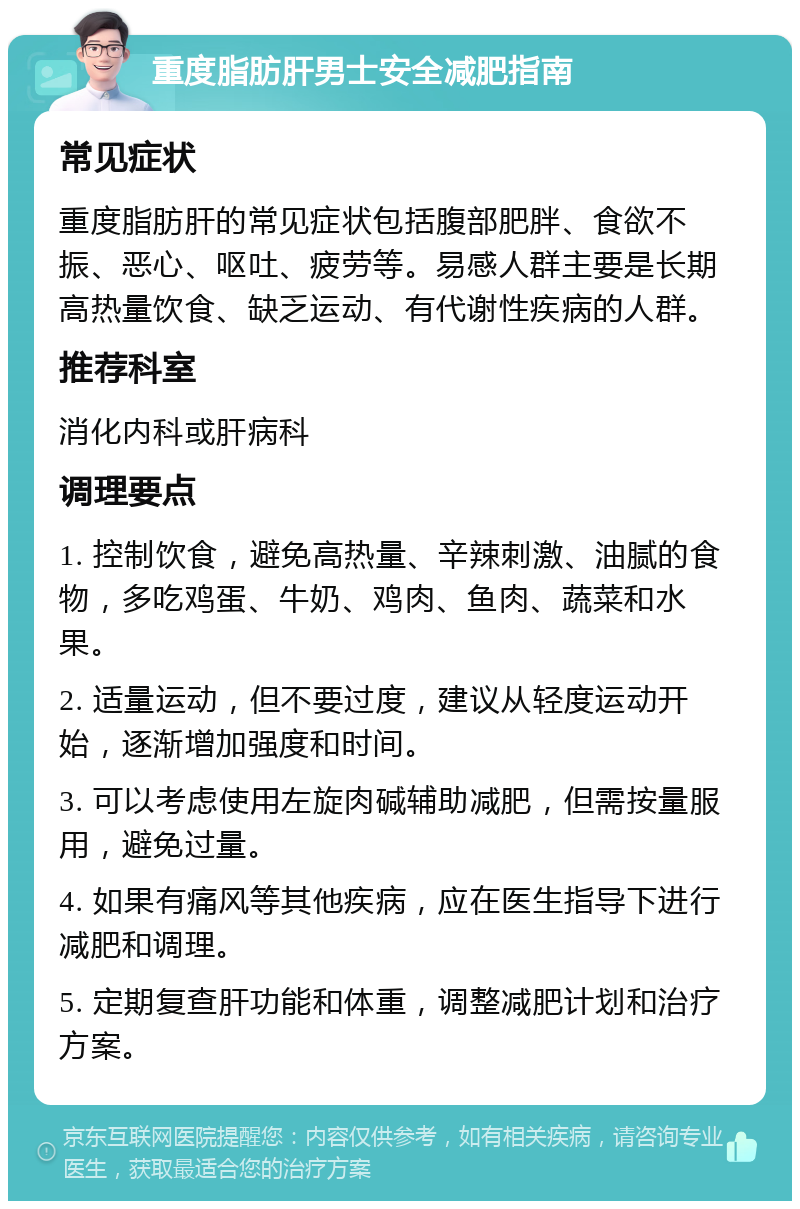 重度脂肪肝男士安全减肥指南 常见症状 重度脂肪肝的常见症状包括腹部肥胖、食欲不振、恶心、呕吐、疲劳等。易感人群主要是长期高热量饮食、缺乏运动、有代谢性疾病的人群。 推荐科室 消化内科或肝病科 调理要点 1. 控制饮食，避免高热量、辛辣刺激、油腻的食物，多吃鸡蛋、牛奶、鸡肉、鱼肉、蔬菜和水果。 2. 适量运动，但不要过度，建议从轻度运动开始，逐渐增加强度和时间。 3. 可以考虑使用左旋肉碱辅助减肥，但需按量服用，避免过量。 4. 如果有痛风等其他疾病，应在医生指导下进行减肥和调理。 5. 定期复查肝功能和体重，调整减肥计划和治疗方案。