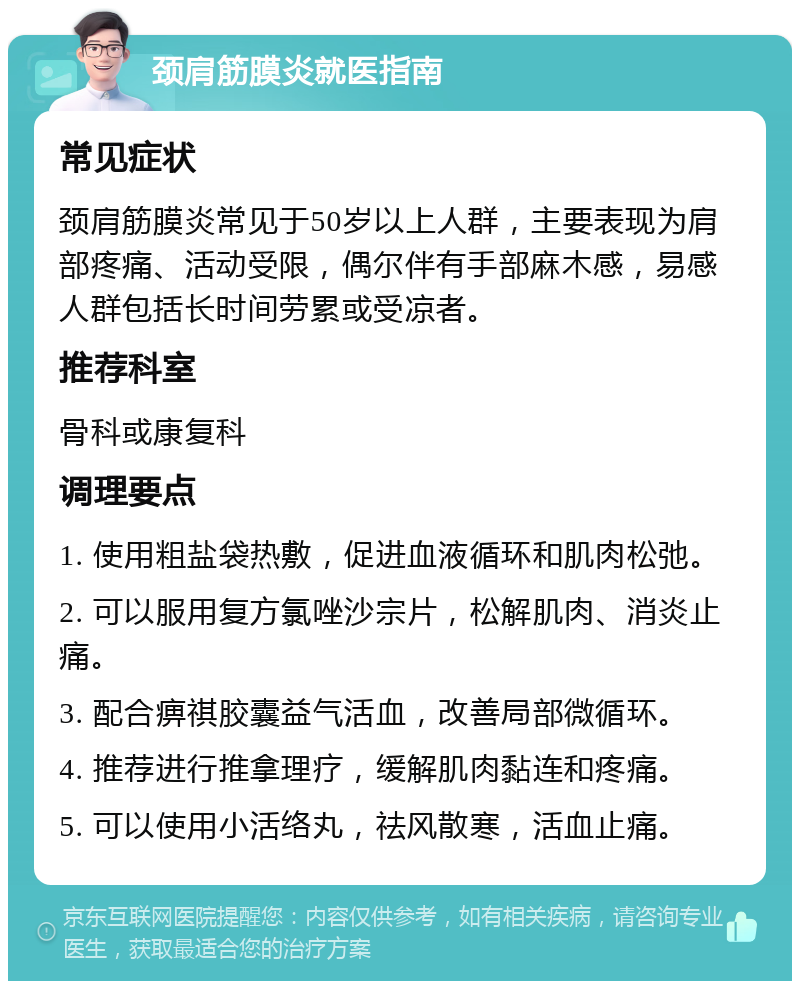 颈肩筋膜炎就医指南 常见症状 颈肩筋膜炎常见于50岁以上人群，主要表现为肩部疼痛、活动受限，偶尔伴有手部麻木感，易感人群包括长时间劳累或受凉者。 推荐科室 骨科或康复科 调理要点 1. 使用粗盐袋热敷，促进血液循环和肌肉松弛。 2. 可以服用复方氯唑沙宗片，松解肌肉、消炎止痛。 3. 配合痹祺胶囊益气活血，改善局部微循环。 4. 推荐进行推拿理疗，缓解肌肉黏连和疼痛。 5. 可以使用小活络丸，祛风散寒，活血止痛。