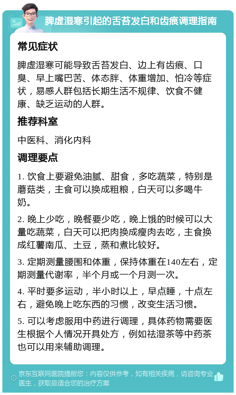 脾虚湿寒引起的舌苔发白和齿痕调理指南 常见症状 脾虚湿寒可能导致舌苔发白、边上有齿痕、口臭、早上嘴巴苦、体态胖、体重增加、怕冷等症状，易感人群包括长期生活不规律、饮食不健康、缺乏运动的人群。 推荐科室 中医科、消化内科 调理要点 1. 饮食上要避免油腻、甜食，多吃蔬菜，特别是蘑菇类，主食可以换成粗粮，白天可以多喝牛奶。 2. 晚上少吃，晚餐要少吃，晚上饿的时候可以大量吃蔬菜，白天可以把肉换成瘦肉去吃，主食换成红薯南瓜、土豆，蒸和煮比较好。 3. 定期测量腰围和体重，保持体重在140左右，定期测量代谢率，半个月或一个月测一次。 4. 平时要多运动，半小时以上，早点睡，十点左右，避免晚上吃东西的习惯，改变生活习惯。 5. 可以考虑服用中药进行调理，具体药物需要医生根据个人情况开具处方，例如祛湿茶等中药茶也可以用来辅助调理。