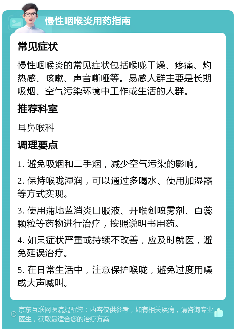 慢性咽喉炎用药指南 常见症状 慢性咽喉炎的常见症状包括喉咙干燥、疼痛、灼热感、咳嗽、声音嘶哑等。易感人群主要是长期吸烟、空气污染环境中工作或生活的人群。 推荐科室 耳鼻喉科 调理要点 1. 避免吸烟和二手烟，减少空气污染的影响。 2. 保持喉咙湿润，可以通过多喝水、使用加湿器等方式实现。 3. 使用蒲地蓝消炎口服液、开喉剑喷雾剂、百蕊颗粒等药物进行治疗，按照说明书用药。 4. 如果症状严重或持续不改善，应及时就医，避免延误治疗。 5. 在日常生活中，注意保护喉咙，避免过度用嗓或大声喊叫。