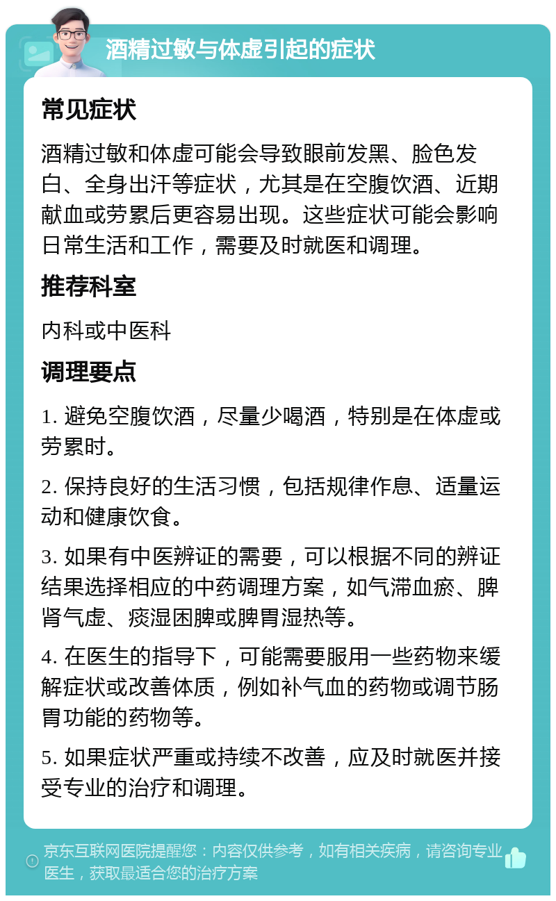 酒精过敏与体虚引起的症状 常见症状 酒精过敏和体虚可能会导致眼前发黑、脸色发白、全身出汗等症状，尤其是在空腹饮酒、近期献血或劳累后更容易出现。这些症状可能会影响日常生活和工作，需要及时就医和调理。 推荐科室 内科或中医科 调理要点 1. 避免空腹饮酒，尽量少喝酒，特别是在体虚或劳累时。 2. 保持良好的生活习惯，包括规律作息、适量运动和健康饮食。 3. 如果有中医辨证的需要，可以根据不同的辨证结果选择相应的中药调理方案，如气滞血瘀、脾肾气虚、痰湿困脾或脾胃湿热等。 4. 在医生的指导下，可能需要服用一些药物来缓解症状或改善体质，例如补气血的药物或调节肠胃功能的药物等。 5. 如果症状严重或持续不改善，应及时就医并接受专业的治疗和调理。