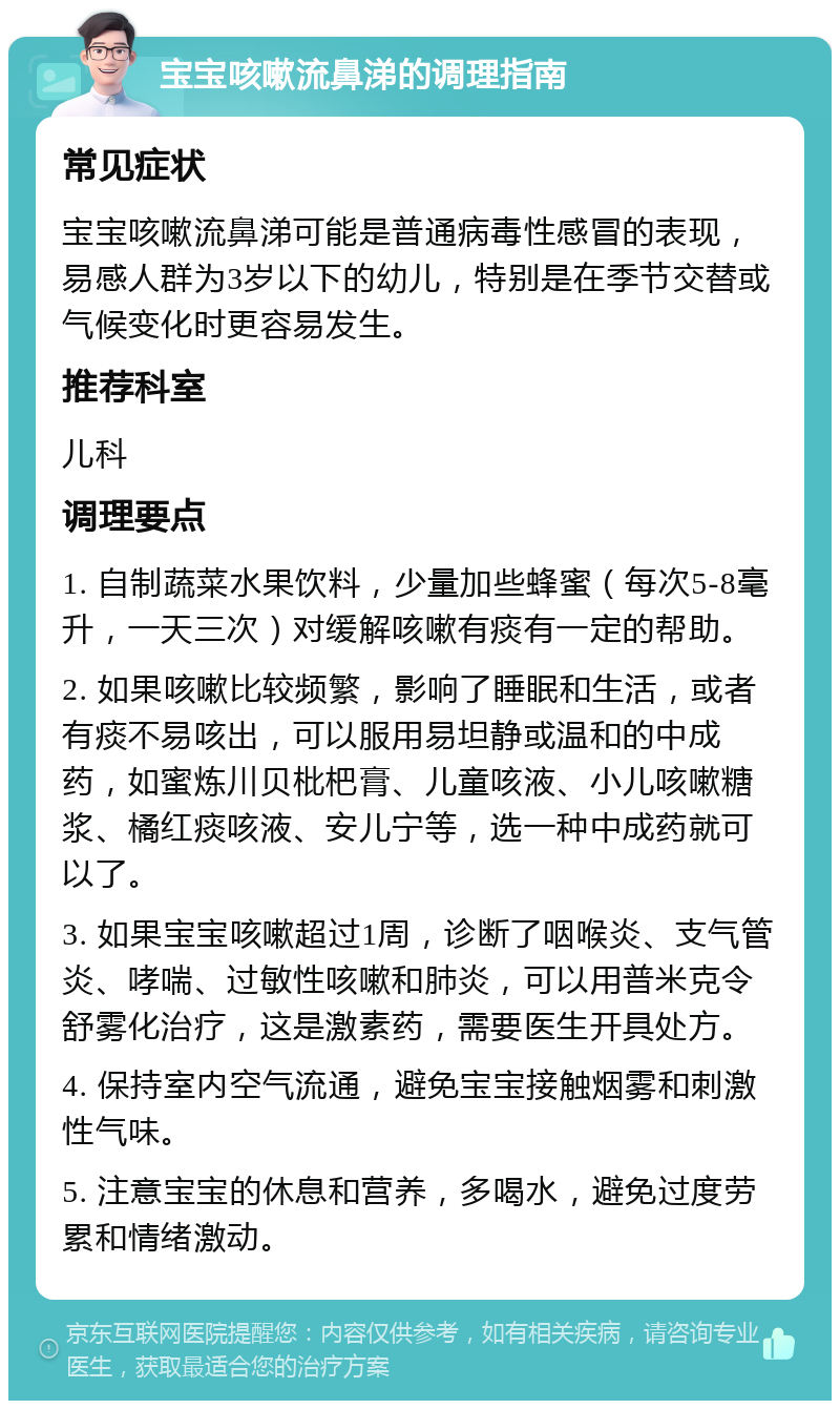 宝宝咳嗽流鼻涕的调理指南 常见症状 宝宝咳嗽流鼻涕可能是普通病毒性感冒的表现，易感人群为3岁以下的幼儿，特别是在季节交替或气候变化时更容易发生。 推荐科室 儿科 调理要点 1. 自制蔬菜水果饮料，少量加些蜂蜜（每次5-8毫升，一天三次）对缓解咳嗽有痰有一定的帮助。 2. 如果咳嗽比较频繁，影响了睡眠和生活，或者有痰不易咳出，可以服用易坦静或温和的中成药，如蜜炼川贝枇杷膏、儿童咳液、小儿咳嗽糖浆、橘红痰咳液、安儿宁等，选一种中成药就可以了。 3. 如果宝宝咳嗽超过1周，诊断了咽喉炎、支气管炎、哮喘、过敏性咳嗽和肺炎，可以用普米克令舒雾化治疗，这是激素药，需要医生开具处方。 4. 保持室内空气流通，避免宝宝接触烟雾和刺激性气味。 5. 注意宝宝的休息和营养，多喝水，避免过度劳累和情绪激动。