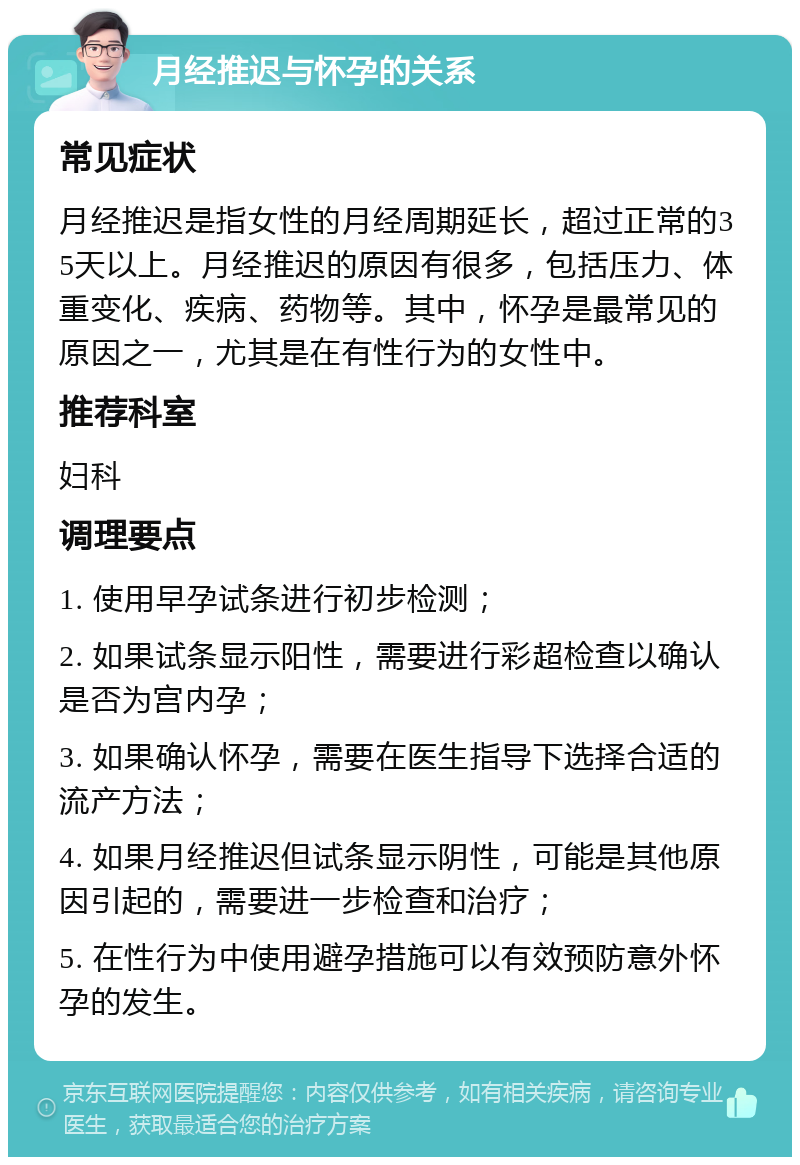 月经推迟与怀孕的关系 常见症状 月经推迟是指女性的月经周期延长，超过正常的35天以上。月经推迟的原因有很多，包括压力、体重变化、疾病、药物等。其中，怀孕是最常见的原因之一，尤其是在有性行为的女性中。 推荐科室 妇科 调理要点 1. 使用早孕试条进行初步检测； 2. 如果试条显示阳性，需要进行彩超检查以确认是否为宫内孕； 3. 如果确认怀孕，需要在医生指导下选择合适的流产方法； 4. 如果月经推迟但试条显示阴性，可能是其他原因引起的，需要进一步检查和治疗； 5. 在性行为中使用避孕措施可以有效预防意外怀孕的发生。