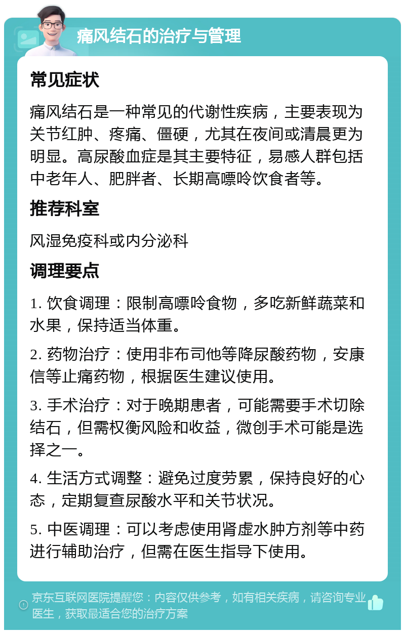 痛风结石的治疗与管理 常见症状 痛风结石是一种常见的代谢性疾病，主要表现为关节红肿、疼痛、僵硬，尤其在夜间或清晨更为明显。高尿酸血症是其主要特征，易感人群包括中老年人、肥胖者、长期高嘌呤饮食者等。 推荐科室 风湿免疫科或内分泌科 调理要点 1. 饮食调理：限制高嘌呤食物，多吃新鲜蔬菜和水果，保持适当体重。 2. 药物治疗：使用非布司他等降尿酸药物，安康信等止痛药物，根据医生建议使用。 3. 手术治疗：对于晚期患者，可能需要手术切除结石，但需权衡风险和收益，微创手术可能是选择之一。 4. 生活方式调整：避免过度劳累，保持良好的心态，定期复查尿酸水平和关节状况。 5. 中医调理：可以考虑使用肾虚水肿方剂等中药进行辅助治疗，但需在医生指导下使用。