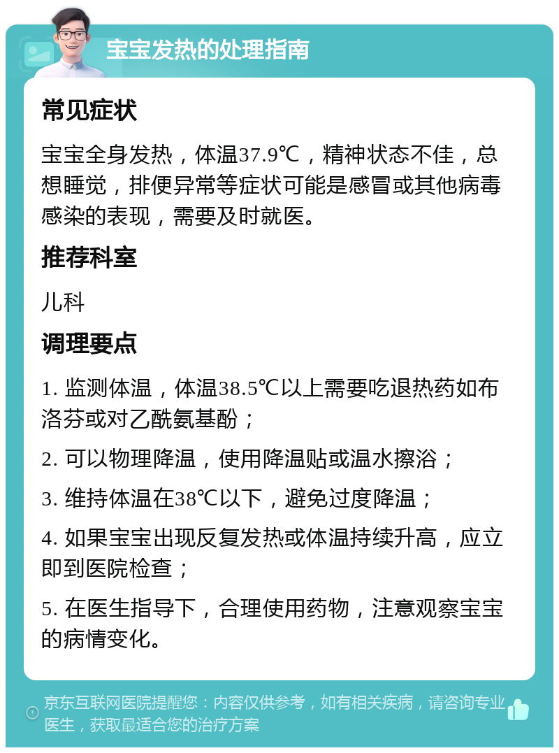 宝宝发热的处理指南 常见症状 宝宝全身发热，体温37.9℃，精神状态不佳，总想睡觉，排便异常等症状可能是感冒或其他病毒感染的表现，需要及时就医。 推荐科室 儿科 调理要点 1. 监测体温，体温38.5℃以上需要吃退热药如布洛芬或对乙酰氨基酚； 2. 可以物理降温，使用降温贴或温水擦浴； 3. 维持体温在38℃以下，避免过度降温； 4. 如果宝宝出现反复发热或体温持续升高，应立即到医院检查； 5. 在医生指导下，合理使用药物，注意观察宝宝的病情变化。