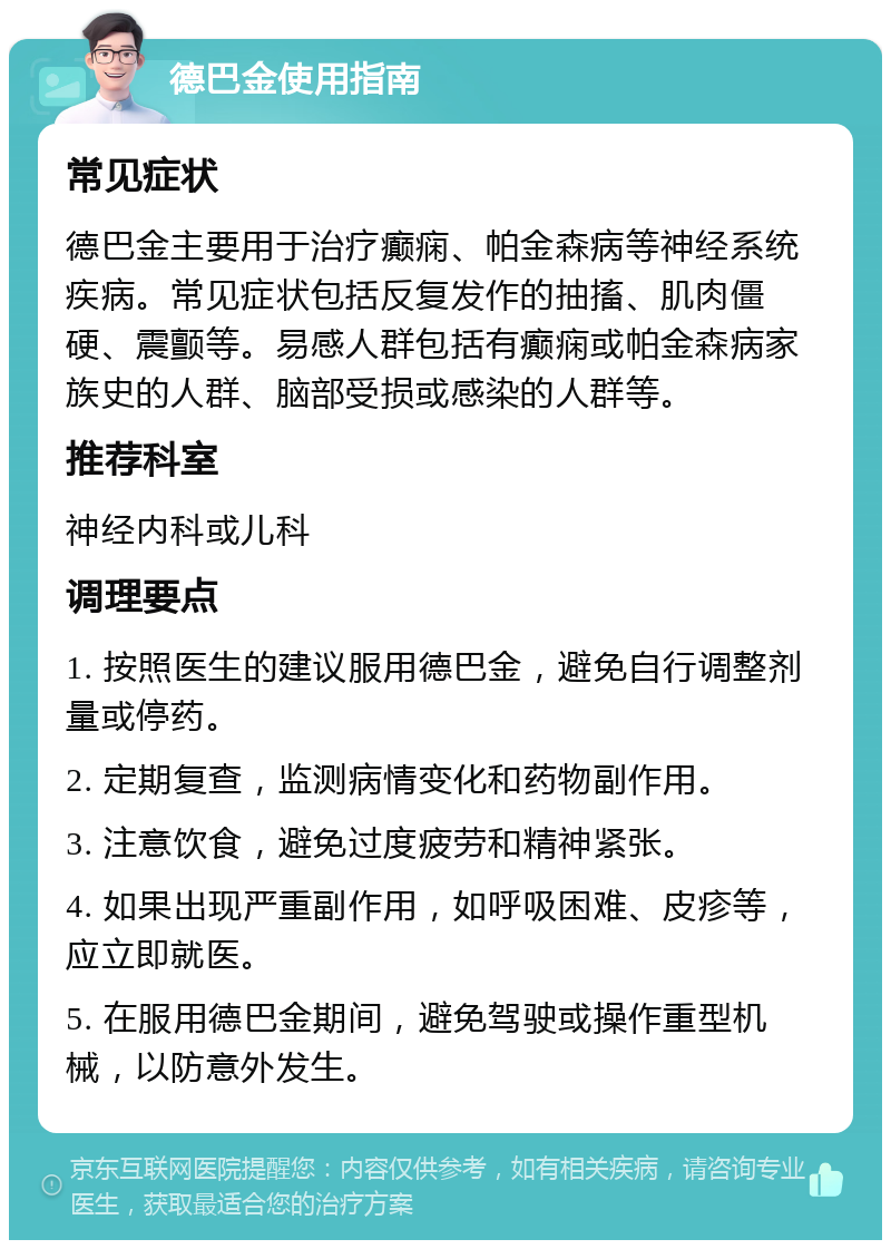 德巴金使用指南 常见症状 德巴金主要用于治疗癫痫、帕金森病等神经系统疾病。常见症状包括反复发作的抽搐、肌肉僵硬、震颤等。易感人群包括有癫痫或帕金森病家族史的人群、脑部受损或感染的人群等。 推荐科室 神经内科或儿科 调理要点 1. 按照医生的建议服用德巴金，避免自行调整剂量或停药。 2. 定期复查，监测病情变化和药物副作用。 3. 注意饮食，避免过度疲劳和精神紧张。 4. 如果出现严重副作用，如呼吸困难、皮疹等，应立即就医。 5. 在服用德巴金期间，避免驾驶或操作重型机械，以防意外发生。