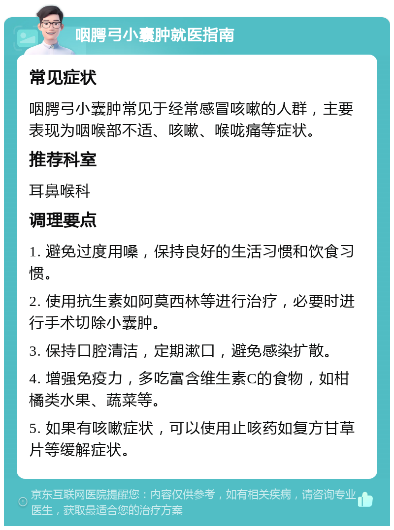 咽腭弓小囊肿就医指南 常见症状 咽腭弓小囊肿常见于经常感冒咳嗽的人群，主要表现为咽喉部不适、咳嗽、喉咙痛等症状。 推荐科室 耳鼻喉科 调理要点 1. 避免过度用嗓，保持良好的生活习惯和饮食习惯。 2. 使用抗生素如阿莫西林等进行治疗，必要时进行手术切除小囊肿。 3. 保持口腔清洁，定期漱口，避免感染扩散。 4. 增强免疫力，多吃富含维生素C的食物，如柑橘类水果、蔬菜等。 5. 如果有咳嗽症状，可以使用止咳药如复方甘草片等缓解症状。