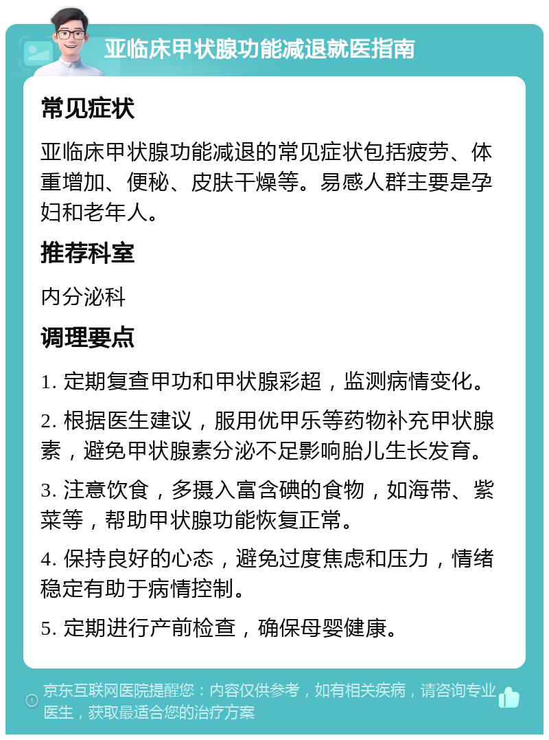 亚临床甲状腺功能减退就医指南 常见症状 亚临床甲状腺功能减退的常见症状包括疲劳、体重增加、便秘、皮肤干燥等。易感人群主要是孕妇和老年人。 推荐科室 内分泌科 调理要点 1. 定期复查甲功和甲状腺彩超，监测病情变化。 2. 根据医生建议，服用优甲乐等药物补充甲状腺素，避免甲状腺素分泌不足影响胎儿生长发育。 3. 注意饮食，多摄入富含碘的食物，如海带、紫菜等，帮助甲状腺功能恢复正常。 4. 保持良好的心态，避免过度焦虑和压力，情绪稳定有助于病情控制。 5. 定期进行产前检查，确保母婴健康。