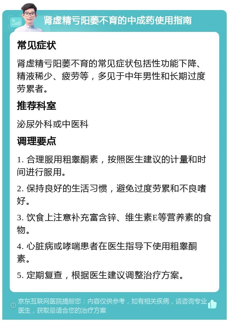 肾虚精亏阳萎不育的中成药使用指南 常见症状 肾虚精亏阳萎不育的常见症状包括性功能下降、精液稀少、疲劳等，多见于中年男性和长期过度劳累者。 推荐科室 泌尿外科或中医科 调理要点 1. 合理服用粗睾酮素，按照医生建议的计量和时间进行服用。 2. 保持良好的生活习惯，避免过度劳累和不良嗜好。 3. 饮食上注意补充富含锌、维生素E等营养素的食物。 4. 心脏病或哮喘患者在医生指导下使用粗睾酮素。 5. 定期复查，根据医生建议调整治疗方案。