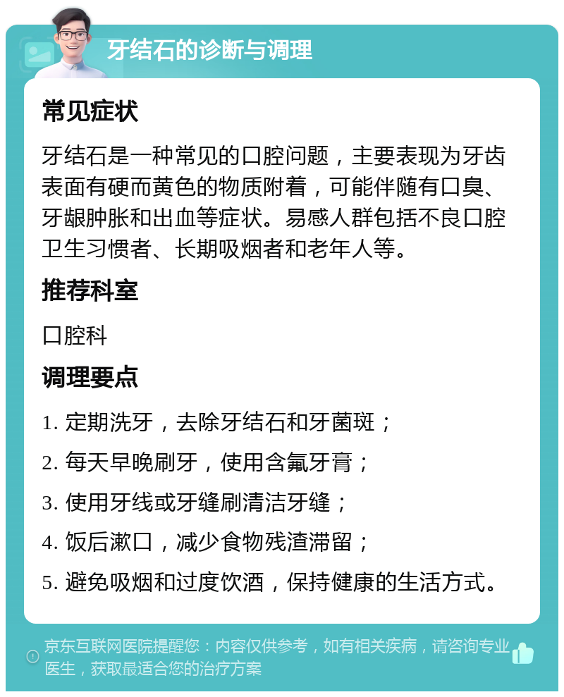 牙结石的诊断与调理 常见症状 牙结石是一种常见的口腔问题，主要表现为牙齿表面有硬而黄色的物质附着，可能伴随有口臭、牙龈肿胀和出血等症状。易感人群包括不良口腔卫生习惯者、长期吸烟者和老年人等。 推荐科室 口腔科 调理要点 1. 定期洗牙，去除牙结石和牙菌斑； 2. 每天早晚刷牙，使用含氟牙膏； 3. 使用牙线或牙缝刷清洁牙缝； 4. 饭后漱口，减少食物残渣滞留； 5. 避免吸烟和过度饮酒，保持健康的生活方式。