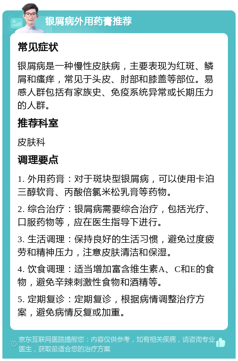 银屑病外用药膏推荐 常见症状 银屑病是一种慢性皮肤病，主要表现为红斑、鳞屑和瘙痒，常见于头皮、肘部和膝盖等部位。易感人群包括有家族史、免疫系统异常或长期压力的人群。 推荐科室 皮肤科 调理要点 1. 外用药膏：对于斑块型银屑病，可以使用卡泊三醇软膏、丙酸倍氯米松乳膏等药物。 2. 综合治疗：银屑病需要综合治疗，包括光疗、口服药物等，应在医生指导下进行。 3. 生活调理：保持良好的生活习惯，避免过度疲劳和精神压力，注意皮肤清洁和保湿。 4. 饮食调理：适当增加富含维生素A、C和E的食物，避免辛辣刺激性食物和酒精等。 5. 定期复诊：定期复诊，根据病情调整治疗方案，避免病情反复或加重。