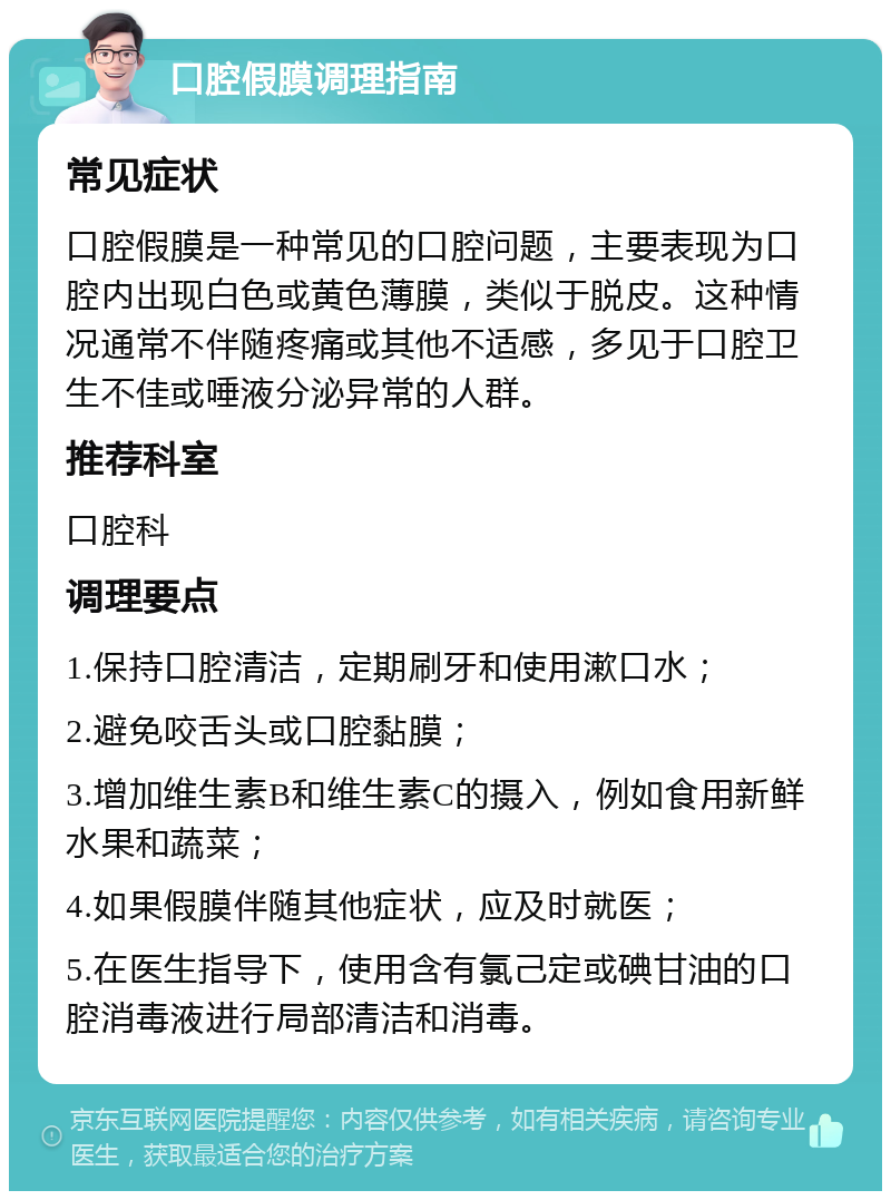 口腔假膜调理指南 常见症状 口腔假膜是一种常见的口腔问题，主要表现为口腔内出现白色或黄色薄膜，类似于脱皮。这种情况通常不伴随疼痛或其他不适感，多见于口腔卫生不佳或唾液分泌异常的人群。 推荐科室 口腔科 调理要点 1.保持口腔清洁，定期刷牙和使用漱口水； 2.避免咬舌头或口腔黏膜； 3.增加维生素B和维生素C的摄入，例如食用新鲜水果和蔬菜； 4.如果假膜伴随其他症状，应及时就医； 5.在医生指导下，使用含有氯己定或碘甘油的口腔消毒液进行局部清洁和消毒。