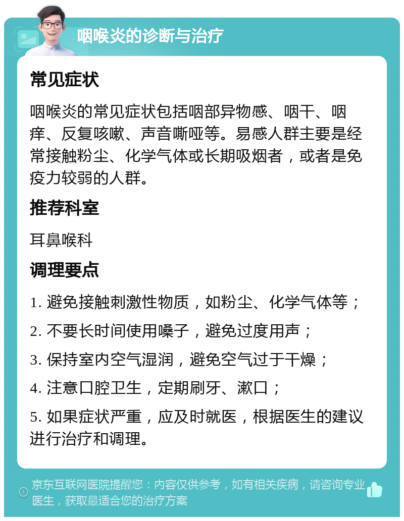 咽喉炎的诊断与治疗 常见症状 咽喉炎的常见症状包括咽部异物感、咽干、咽痒、反复咳嗽、声音嘶哑等。易感人群主要是经常接触粉尘、化学气体或长期吸烟者，或者是免疫力较弱的人群。 推荐科室 耳鼻喉科 调理要点 1. 避免接触刺激性物质，如粉尘、化学气体等； 2. 不要长时间使用嗓子，避免过度用声； 3. 保持室内空气湿润，避免空气过于干燥； 4. 注意口腔卫生，定期刷牙、漱口； 5. 如果症状严重，应及时就医，根据医生的建议进行治疗和调理。