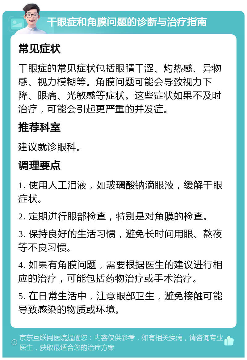 干眼症和角膜问题的诊断与治疗指南 常见症状 干眼症的常见症状包括眼睛干涩、灼热感、异物感、视力模糊等。角膜问题可能会导致视力下降、眼痛、光敏感等症状。这些症状如果不及时治疗，可能会引起更严重的并发症。 推荐科室 建议就诊眼科。 调理要点 1. 使用人工泪液，如玻璃酸钠滴眼液，缓解干眼症状。 2. 定期进行眼部检查，特别是对角膜的检查。 3. 保持良好的生活习惯，避免长时间用眼、熬夜等不良习惯。 4. 如果有角膜问题，需要根据医生的建议进行相应的治疗，可能包括药物治疗或手术治疗。 5. 在日常生活中，注意眼部卫生，避免接触可能导致感染的物质或环境。