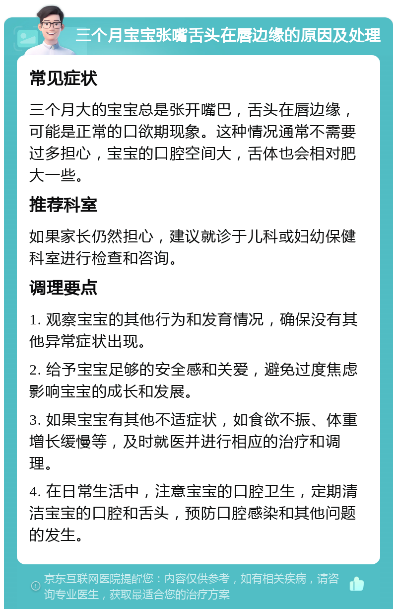 三个月宝宝张嘴舌头在唇边缘的原因及处理 常见症状 三个月大的宝宝总是张开嘴巴，舌头在唇边缘，可能是正常的口欲期现象。这种情况通常不需要过多担心，宝宝的口腔空间大，舌体也会相对肥大一些。 推荐科室 如果家长仍然担心，建议就诊于儿科或妇幼保健科室进行检查和咨询。 调理要点 1. 观察宝宝的其他行为和发育情况，确保没有其他异常症状出现。 2. 给予宝宝足够的安全感和关爱，避免过度焦虑影响宝宝的成长和发展。 3. 如果宝宝有其他不适症状，如食欲不振、体重增长缓慢等，及时就医并进行相应的治疗和调理。 4. 在日常生活中，注意宝宝的口腔卫生，定期清洁宝宝的口腔和舌头，预防口腔感染和其他问题的发生。