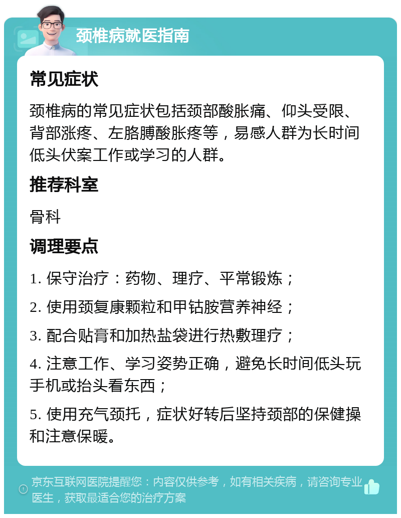 颈椎病就医指南 常见症状 颈椎病的常见症状包括颈部酸胀痛、仰头受限、背部涨疼、左胳膊酸胀疼等，易感人群为长时间低头伏案工作或学习的人群。 推荐科室 骨科 调理要点 1. 保守治疗：药物、理疗、平常锻炼； 2. 使用颈复康颗粒和甲钴胺营养神经； 3. 配合贴膏和加热盐袋进行热敷理疗； 4. 注意工作、学习姿势正确，避免长时间低头玩手机或抬头看东西； 5. 使用充气颈托，症状好转后坚持颈部的保健操和注意保暖。