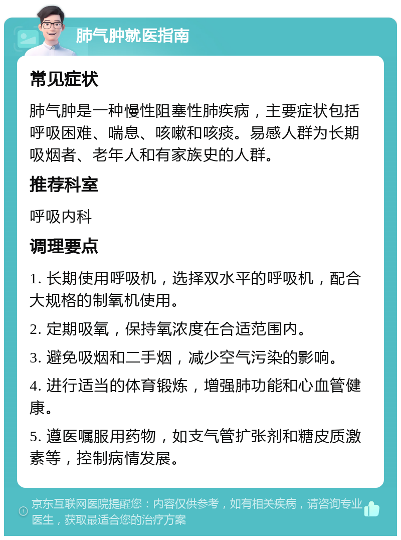 肺气肿就医指南 常见症状 肺气肿是一种慢性阻塞性肺疾病，主要症状包括呼吸困难、喘息、咳嗽和咳痰。易感人群为长期吸烟者、老年人和有家族史的人群。 推荐科室 呼吸内科 调理要点 1. 长期使用呼吸机，选择双水平的呼吸机，配合大规格的制氧机使用。 2. 定期吸氧，保持氧浓度在合适范围内。 3. 避免吸烟和二手烟，减少空气污染的影响。 4. 进行适当的体育锻炼，增强肺功能和心血管健康。 5. 遵医嘱服用药物，如支气管扩张剂和糖皮质激素等，控制病情发展。