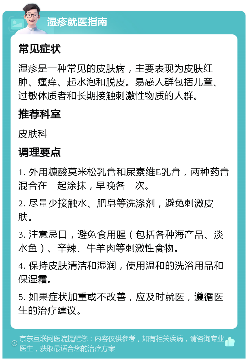 湿疹就医指南 常见症状 湿疹是一种常见的皮肤病，主要表现为皮肤红肿、瘙痒、起水泡和脱皮。易感人群包括儿童、过敏体质者和长期接触刺激性物质的人群。 推荐科室 皮肤科 调理要点 1. 外用糠酸莫米松乳膏和尿素维E乳膏，两种药膏混合在一起涂抹，早晚各一次。 2. 尽量少接触水、肥皂等洗涤剂，避免刺激皮肤。 3. 注意忌口，避免食用腥（包括各种海产品、淡水鱼）、辛辣、牛羊肉等刺激性食物。 4. 保持皮肤清洁和湿润，使用温和的洗浴用品和保湿霜。 5. 如果症状加重或不改善，应及时就医，遵循医生的治疗建议。