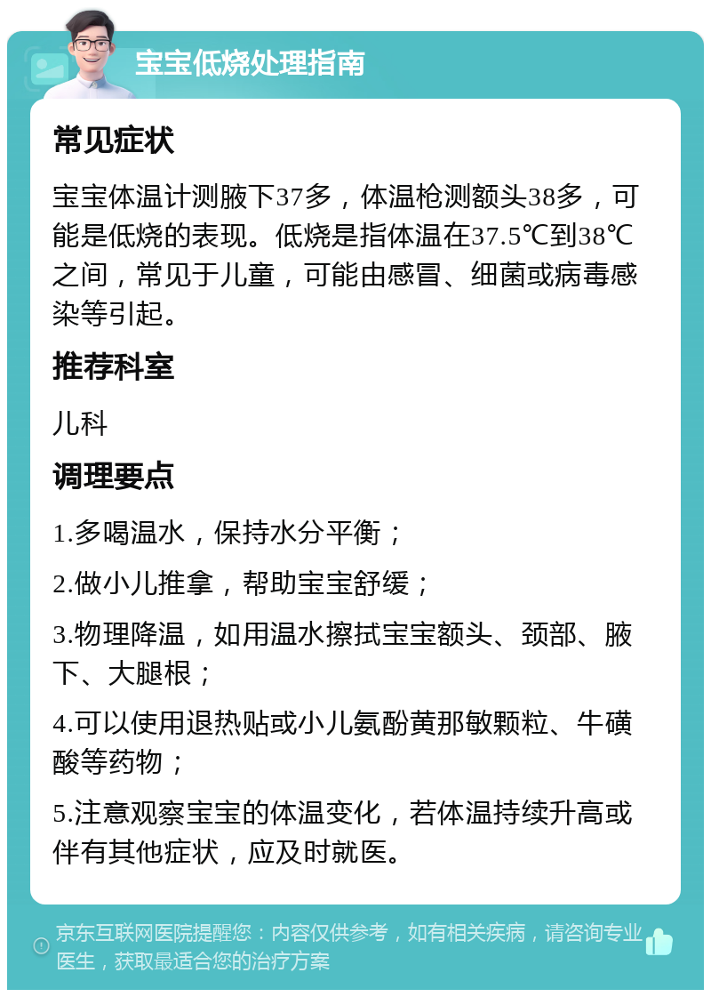 宝宝低烧处理指南 常见症状 宝宝体温计测腋下37多，体温枪测额头38多，可能是低烧的表现。低烧是指体温在37.5℃到38℃之间，常见于儿童，可能由感冒、细菌或病毒感染等引起。 推荐科室 儿科 调理要点 1.多喝温水，保持水分平衡； 2.做小儿推拿，帮助宝宝舒缓； 3.物理降温，如用温水擦拭宝宝额头、颈部、腋下、大腿根； 4.可以使用退热贴或小儿氨酚黄那敏颗粒、牛磺酸等药物； 5.注意观察宝宝的体温变化，若体温持续升高或伴有其他症状，应及时就医。