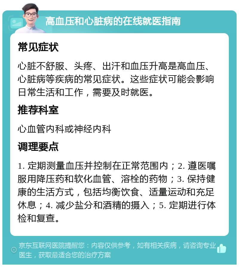 高血压和心脏病的在线就医指南 常见症状 心脏不舒服、头疼、出汗和血压升高是高血压、心脏病等疾病的常见症状。这些症状可能会影响日常生活和工作，需要及时就医。 推荐科室 心血管内科或神经内科 调理要点 1. 定期测量血压并控制在正常范围内；2. 遵医嘱服用降压药和软化血管、溶栓的药物；3. 保持健康的生活方式，包括均衡饮食、适量运动和充足休息；4. 减少盐分和酒精的摄入；5. 定期进行体检和复查。