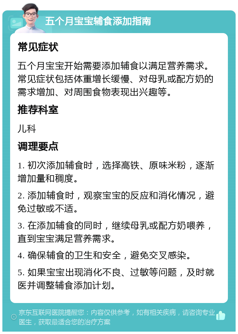 五个月宝宝辅食添加指南 常见症状 五个月宝宝开始需要添加辅食以满足营养需求。常见症状包括体重增长缓慢、对母乳或配方奶的需求增加、对周围食物表现出兴趣等。 推荐科室 儿科 调理要点 1. 初次添加辅食时，选择高铁、原味米粉，逐渐增加量和稠度。 2. 添加辅食时，观察宝宝的反应和消化情况，避免过敏或不适。 3. 在添加辅食的同时，继续母乳或配方奶喂养，直到宝宝满足营养需求。 4. 确保辅食的卫生和安全，避免交叉感染。 5. 如果宝宝出现消化不良、过敏等问题，及时就医并调整辅食添加计划。