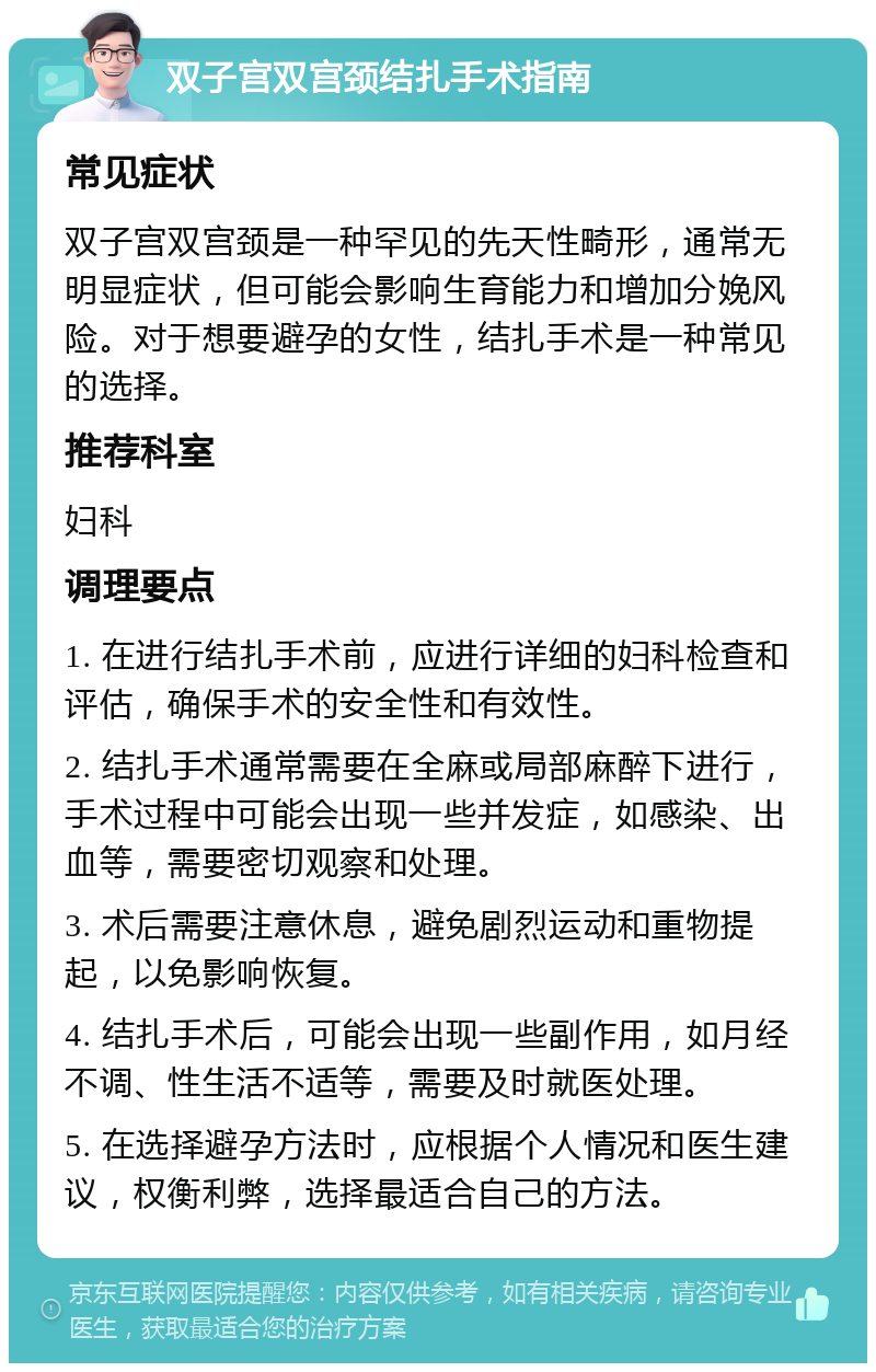 双子宫双宫颈结扎手术指南 常见症状 双子宫双宫颈是一种罕见的先天性畸形，通常无明显症状，但可能会影响生育能力和增加分娩风险。对于想要避孕的女性，结扎手术是一种常见的选择。 推荐科室 妇科 调理要点 1. 在进行结扎手术前，应进行详细的妇科检查和评估，确保手术的安全性和有效性。 2. 结扎手术通常需要在全麻或局部麻醉下进行，手术过程中可能会出现一些并发症，如感染、出血等，需要密切观察和处理。 3. 术后需要注意休息，避免剧烈运动和重物提起，以免影响恢复。 4. 结扎手术后，可能会出现一些副作用，如月经不调、性生活不适等，需要及时就医处理。 5. 在选择避孕方法时，应根据个人情况和医生建议，权衡利弊，选择最适合自己的方法。