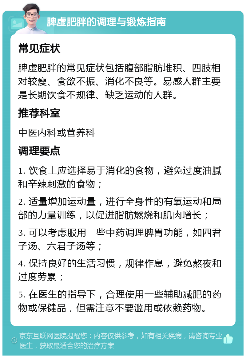 脾虚肥胖的调理与锻炼指南 常见症状 脾虚肥胖的常见症状包括腹部脂肪堆积、四肢相对较瘦、食欲不振、消化不良等。易感人群主要是长期饮食不规律、缺乏运动的人群。 推荐科室 中医内科或营养科 调理要点 1. 饮食上应选择易于消化的食物，避免过度油腻和辛辣刺激的食物； 2. 适量增加运动量，进行全身性的有氧运动和局部的力量训练，以促进脂肪燃烧和肌肉增长； 3. 可以考虑服用一些中药调理脾胃功能，如四君子汤、六君子汤等； 4. 保持良好的生活习惯，规律作息，避免熬夜和过度劳累； 5. 在医生的指导下，合理使用一些辅助减肥的药物或保健品，但需注意不要滥用或依赖药物。