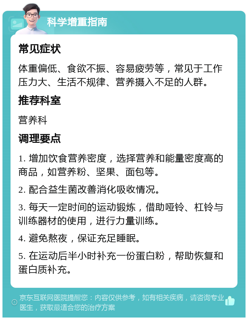 科学增重指南 常见症状 体重偏低、食欲不振、容易疲劳等，常见于工作压力大、生活不规律、营养摄入不足的人群。 推荐科室 营养科 调理要点 1. 增加饮食营养密度，选择营养和能量密度高的商品，如营养粉、坚果、面包等。 2. 配合益生菌改善消化吸收情况。 3. 每天一定时间的运动锻炼，借助哑铃、杠铃与训练器材的使用，进行力量训练。 4. 避免熬夜，保证充足睡眠。 5. 在运动后半小时补充一份蛋白粉，帮助恢复和蛋白质补充。