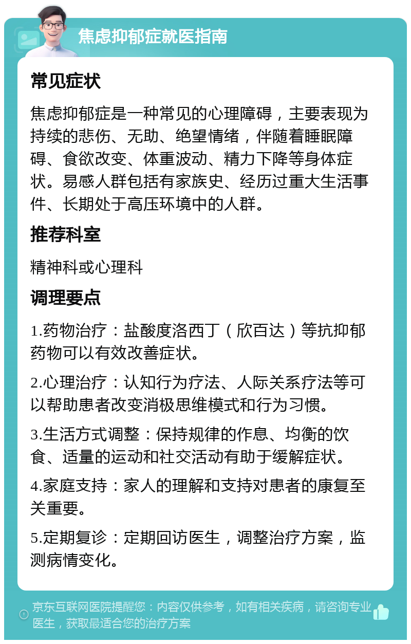 焦虑抑郁症就医指南 常见症状 焦虑抑郁症是一种常见的心理障碍，主要表现为持续的悲伤、无助、绝望情绪，伴随着睡眠障碍、食欲改变、体重波动、精力下降等身体症状。易感人群包括有家族史、经历过重大生活事件、长期处于高压环境中的人群。 推荐科室 精神科或心理科 调理要点 1.药物治疗：盐酸度洛西丁（欣百达）等抗抑郁药物可以有效改善症状。 2.心理治疗：认知行为疗法、人际关系疗法等可以帮助患者改变消极思维模式和行为习惯。 3.生活方式调整：保持规律的作息、均衡的饮食、适量的运动和社交活动有助于缓解症状。 4.家庭支持：家人的理解和支持对患者的康复至关重要。 5.定期复诊：定期回访医生，调整治疗方案，监测病情变化。