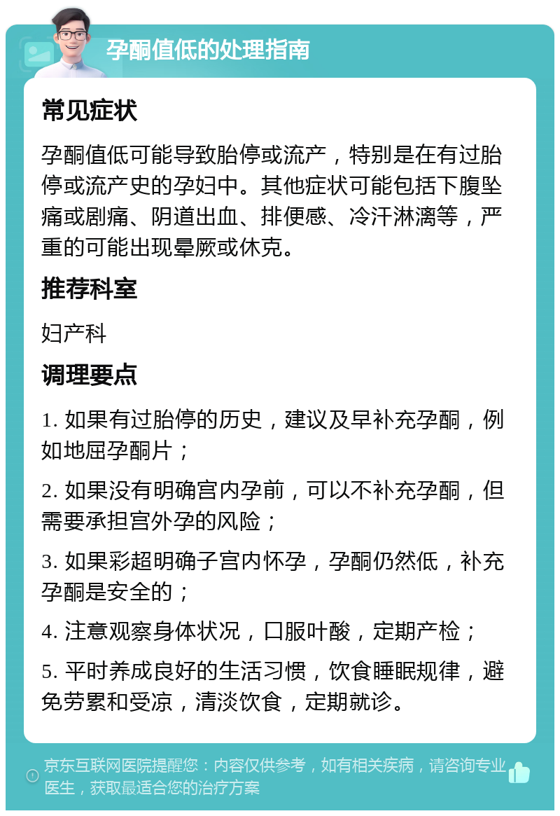 孕酮值低的处理指南 常见症状 孕酮值低可能导致胎停或流产，特别是在有过胎停或流产史的孕妇中。其他症状可能包括下腹坠痛或剧痛、阴道出血、排便感、冷汗淋漓等，严重的可能出现晕厥或休克。 推荐科室 妇产科 调理要点 1. 如果有过胎停的历史，建议及早补充孕酮，例如地屈孕酮片； 2. 如果没有明确宫内孕前，可以不补充孕酮，但需要承担宫外孕的风险； 3. 如果彩超明确子宫内怀孕，孕酮仍然低，补充孕酮是安全的； 4. 注意观察身体状况，口服叶酸，定期产检； 5. 平时养成良好的生活习惯，饮食睡眠规律，避免劳累和受凉，清淡饮食，定期就诊。