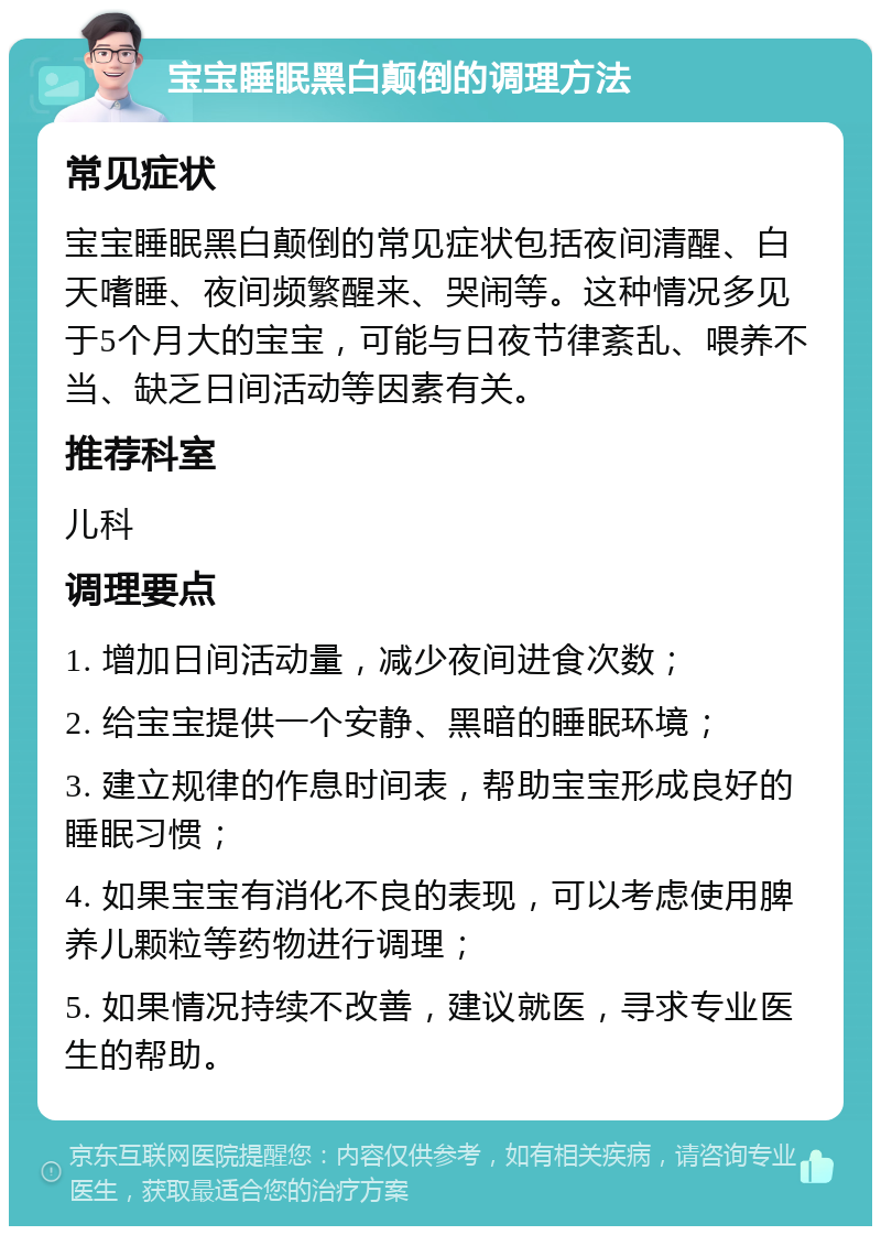 宝宝睡眠黑白颠倒的调理方法 常见症状 宝宝睡眠黑白颠倒的常见症状包括夜间清醒、白天嗜睡、夜间频繁醒来、哭闹等。这种情况多见于5个月大的宝宝，可能与日夜节律紊乱、喂养不当、缺乏日间活动等因素有关。 推荐科室 儿科 调理要点 1. 增加日间活动量，减少夜间进食次数； 2. 给宝宝提供一个安静、黑暗的睡眠环境； 3. 建立规律的作息时间表，帮助宝宝形成良好的睡眠习惯； 4. 如果宝宝有消化不良的表现，可以考虑使用脾养儿颗粒等药物进行调理； 5. 如果情况持续不改善，建议就医，寻求专业医生的帮助。