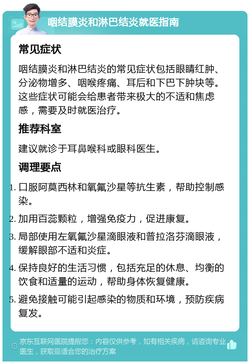 咽结膜炎和淋巴结炎就医指南 常见症状 咽结膜炎和淋巴结炎的常见症状包括眼睛红肿、分泌物增多、咽喉疼痛、耳后和下巴下肿块等。这些症状可能会给患者带来极大的不适和焦虑感，需要及时就医治疗。 推荐科室 建议就诊于耳鼻喉科或眼科医生。 调理要点 口服阿莫西林和氧氟沙星等抗生素，帮助控制感染。 加用百蕊颗粒，增强免疫力，促进康复。 局部使用左氧氟沙星滴眼液和普拉洛芬滴眼液，缓解眼部不适和炎症。 保持良好的生活习惯，包括充足的休息、均衡的饮食和适量的运动，帮助身体恢复健康。 避免接触可能引起感染的物质和环境，预防疾病复发。