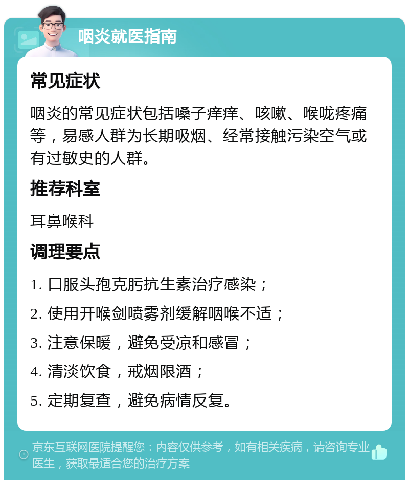 咽炎就医指南 常见症状 咽炎的常见症状包括嗓子痒痒、咳嗽、喉咙疼痛等，易感人群为长期吸烟、经常接触污染空气或有过敏史的人群。 推荐科室 耳鼻喉科 调理要点 1. 口服头孢克肟抗生素治疗感染； 2. 使用开喉剑喷雾剂缓解咽喉不适； 3. 注意保暖，避免受凉和感冒； 4. 清淡饮食，戒烟限酒； 5. 定期复查，避免病情反复。