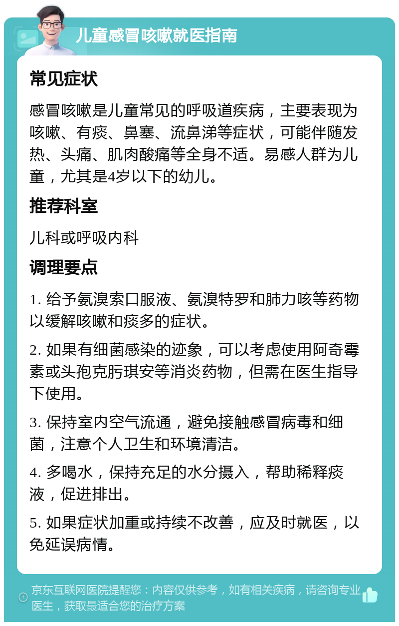 儿童感冒咳嗽就医指南 常见症状 感冒咳嗽是儿童常见的呼吸道疾病，主要表现为咳嗽、有痰、鼻塞、流鼻涕等症状，可能伴随发热、头痛、肌肉酸痛等全身不适。易感人群为儿童，尤其是4岁以下的幼儿。 推荐科室 儿科或呼吸内科 调理要点 1. 给予氨溴索口服液、氨溴特罗和肺力咳等药物以缓解咳嗽和痰多的症状。 2. 如果有细菌感染的迹象，可以考虑使用阿奇霉素或头孢克肟琪安等消炎药物，但需在医生指导下使用。 3. 保持室内空气流通，避免接触感冒病毒和细菌，注意个人卫生和环境清洁。 4. 多喝水，保持充足的水分摄入，帮助稀释痰液，促进排出。 5. 如果症状加重或持续不改善，应及时就医，以免延误病情。