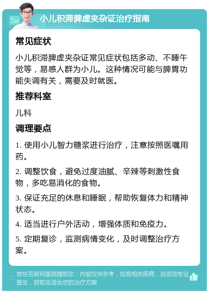 小儿积滞脾虚夹杂证治疗指南 常见症状 小儿积滞脾虚夹杂证常见症状包括多动、不睡午觉等，易感人群为小儿。这种情况可能与脾胃功能失调有关，需要及时就医。 推荐科室 儿科 调理要点 1. 使用小儿智力糖浆进行治疗，注意按照医嘱用药。 2. 调整饮食，避免过度油腻、辛辣等刺激性食物，多吃易消化的食物。 3. 保证充足的休息和睡眠，帮助恢复体力和精神状态。 4. 适当进行户外活动，增强体质和免疫力。 5. 定期复诊，监测病情变化，及时调整治疗方案。