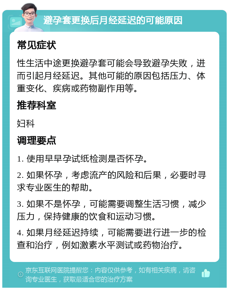 避孕套更换后月经延迟的可能原因 常见症状 性生活中途更换避孕套可能会导致避孕失败，进而引起月经延迟。其他可能的原因包括压力、体重变化、疾病或药物副作用等。 推荐科室 妇科 调理要点 1. 使用早早孕试纸检测是否怀孕。 2. 如果怀孕，考虑流产的风险和后果，必要时寻求专业医生的帮助。 3. 如果不是怀孕，可能需要调整生活习惯，减少压力，保持健康的饮食和运动习惯。 4. 如果月经延迟持续，可能需要进行进一步的检查和治疗，例如激素水平测试或药物治疗。