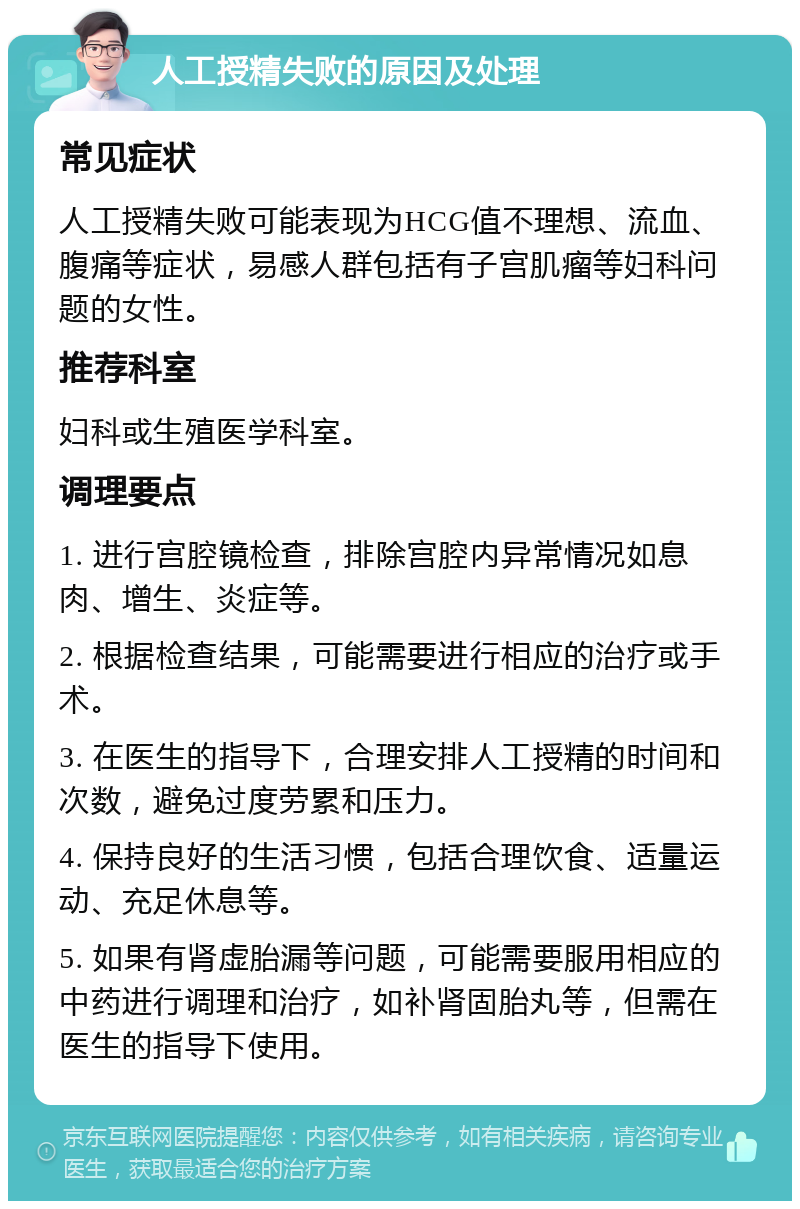 人工授精失败的原因及处理 常见症状 人工授精失败可能表现为HCG值不理想、流血、腹痛等症状，易感人群包括有子宫肌瘤等妇科问题的女性。 推荐科室 妇科或生殖医学科室。 调理要点 1. 进行宫腔镜检查，排除宫腔内异常情况如息肉、增生、炎症等。 2. 根据检查结果，可能需要进行相应的治疗或手术。 3. 在医生的指导下，合理安排人工授精的时间和次数，避免过度劳累和压力。 4. 保持良好的生活习惯，包括合理饮食、适量运动、充足休息等。 5. 如果有肾虚胎漏等问题，可能需要服用相应的中药进行调理和治疗，如补肾固胎丸等，但需在医生的指导下使用。