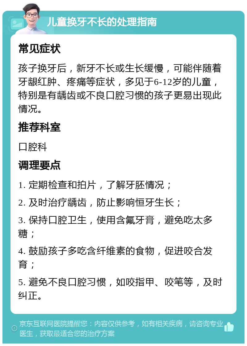 儿童换牙不长的处理指南 常见症状 孩子换牙后，新牙不长或生长缓慢，可能伴随着牙龈红肿、疼痛等症状，多见于6-12岁的儿童，特别是有龋齿或不良口腔习惯的孩子更易出现此情况。 推荐科室 口腔科 调理要点 1. 定期检查和拍片，了解牙胚情况； 2. 及时治疗龋齿，防止影响恒牙生长； 3. 保持口腔卫生，使用含氟牙膏，避免吃太多糖； 4. 鼓励孩子多吃含纤维素的食物，促进咬合发育； 5. 避免不良口腔习惯，如咬指甲、咬笔等，及时纠正。