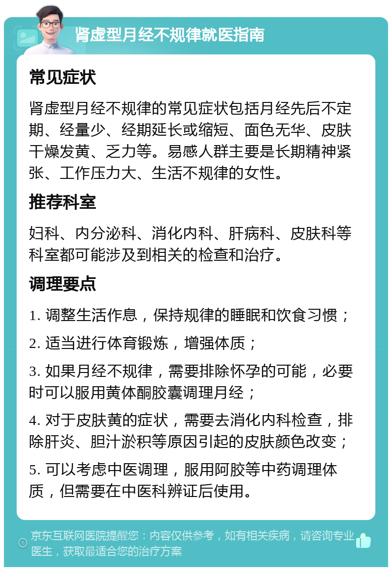 肾虚型月经不规律就医指南 常见症状 肾虚型月经不规律的常见症状包括月经先后不定期、经量少、经期延长或缩短、面色无华、皮肤干燥发黄、乏力等。易感人群主要是长期精神紧张、工作压力大、生活不规律的女性。 推荐科室 妇科、内分泌科、消化内科、肝病科、皮肤科等科室都可能涉及到相关的检查和治疗。 调理要点 1. 调整生活作息，保持规律的睡眠和饮食习惯； 2. 适当进行体育锻炼，增强体质； 3. 如果月经不规律，需要排除怀孕的可能，必要时可以服用黄体酮胶囊调理月经； 4. 对于皮肤黄的症状，需要去消化内科检查，排除肝炎、胆汁淤积等原因引起的皮肤颜色改变； 5. 可以考虑中医调理，服用阿胶等中药调理体质，但需要在中医科辨证后使用。