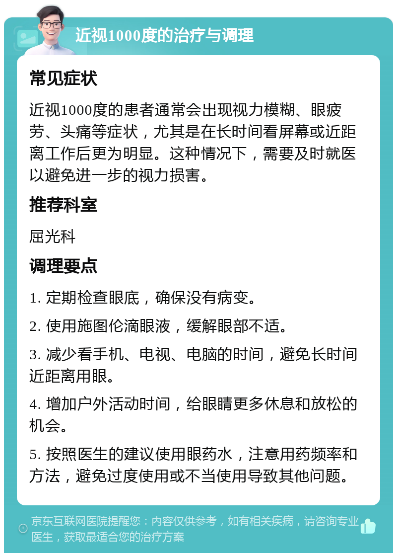 近视1000度的治疗与调理 常见症状 近视1000度的患者通常会出现视力模糊、眼疲劳、头痛等症状，尤其是在长时间看屏幕或近距离工作后更为明显。这种情况下，需要及时就医以避免进一步的视力损害。 推荐科室 屈光科 调理要点 1. 定期检查眼底，确保没有病变。 2. 使用施图伦滴眼液，缓解眼部不适。 3. 减少看手机、电视、电脑的时间，避免长时间近距离用眼。 4. 增加户外活动时间，给眼睛更多休息和放松的机会。 5. 按照医生的建议使用眼药水，注意用药频率和方法，避免过度使用或不当使用导致其他问题。