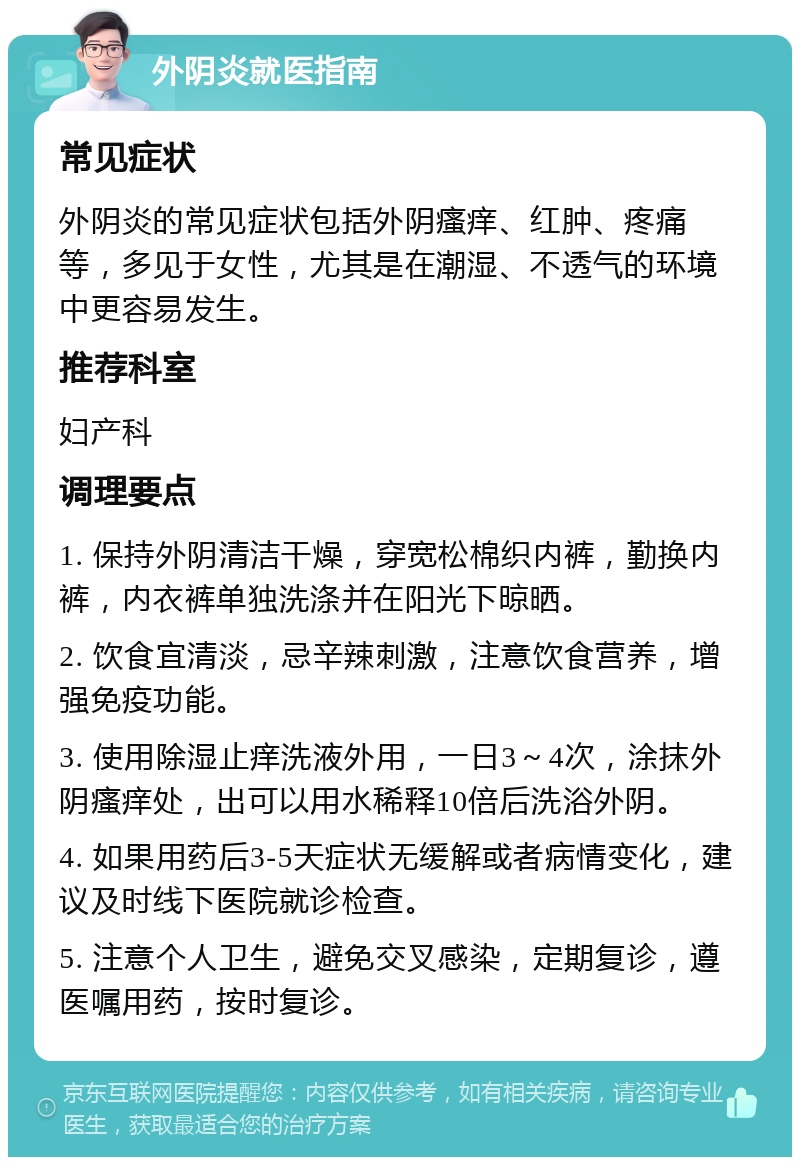 外阴炎就医指南 常见症状 外阴炎的常见症状包括外阴瘙痒、红肿、疼痛等，多见于女性，尤其是在潮湿、不透气的环境中更容易发生。 推荐科室 妇产科 调理要点 1. 保持外阴清洁干燥，穿宽松棉织内裤，勤换内裤，内衣裤单独洗涤并在阳光下晾晒。 2. 饮食宜清淡，忌辛辣刺激，注意饮食营养，增强免疫功能。 3. 使用除湿止痒洗液外用，一日3～4次，涂抹外阴瘙痒处，出可以用水稀释10倍后洗浴外阴。 4. 如果用药后3-5天症状无缓解或者病情变化，建议及时线下医院就诊检查。 5. 注意个人卫生，避免交叉感染，定期复诊，遵医嘱用药，按时复诊。