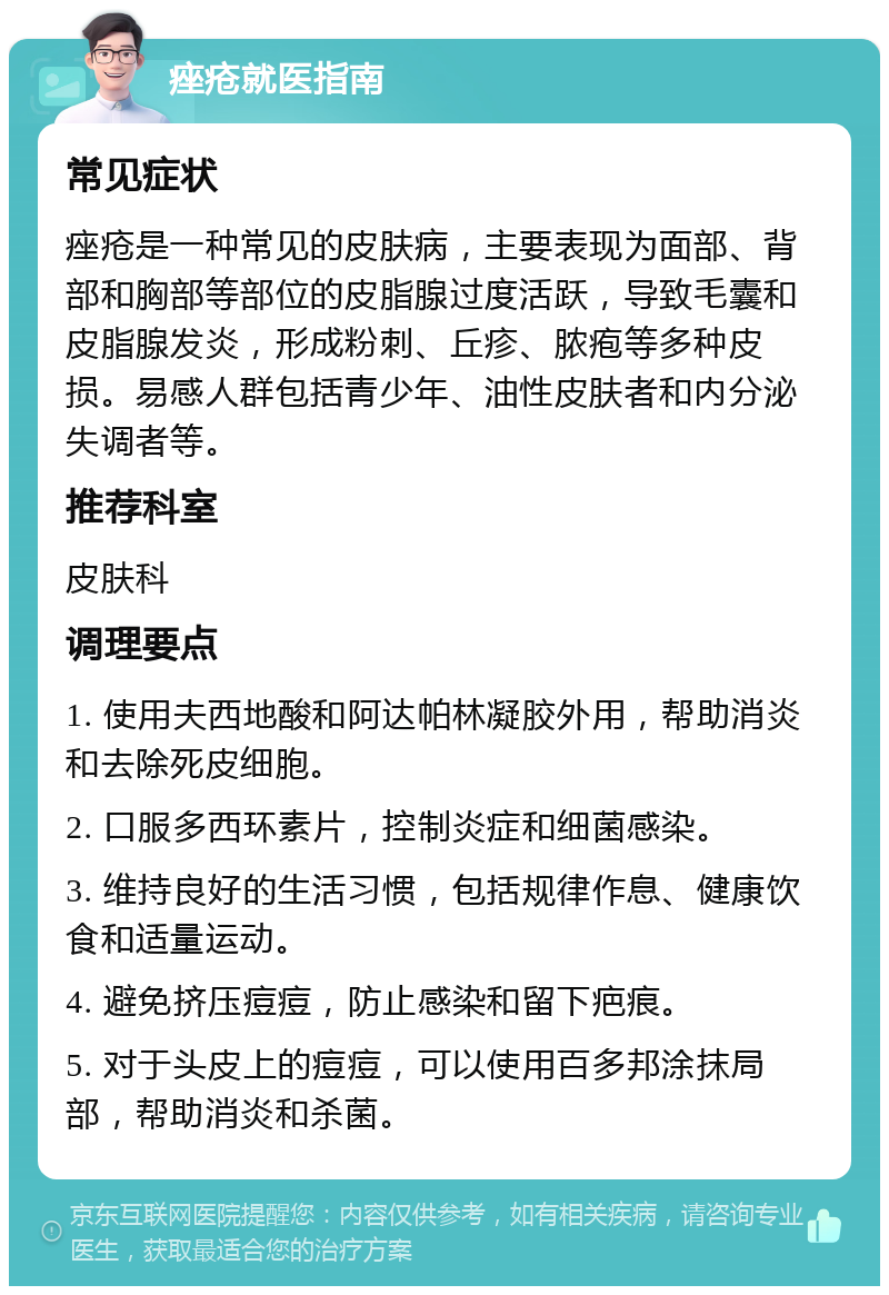 痤疮就医指南 常见症状 痤疮是一种常见的皮肤病，主要表现为面部、背部和胸部等部位的皮脂腺过度活跃，导致毛囊和皮脂腺发炎，形成粉刺、丘疹、脓疱等多种皮损。易感人群包括青少年、油性皮肤者和内分泌失调者等。 推荐科室 皮肤科 调理要点 1. 使用夫西地酸和阿达帕林凝胶外用，帮助消炎和去除死皮细胞。 2. 口服多西环素片，控制炎症和细菌感染。 3. 维持良好的生活习惯，包括规律作息、健康饮食和适量运动。 4. 避免挤压痘痘，防止感染和留下疤痕。 5. 对于头皮上的痘痘，可以使用百多邦涂抹局部，帮助消炎和杀菌。