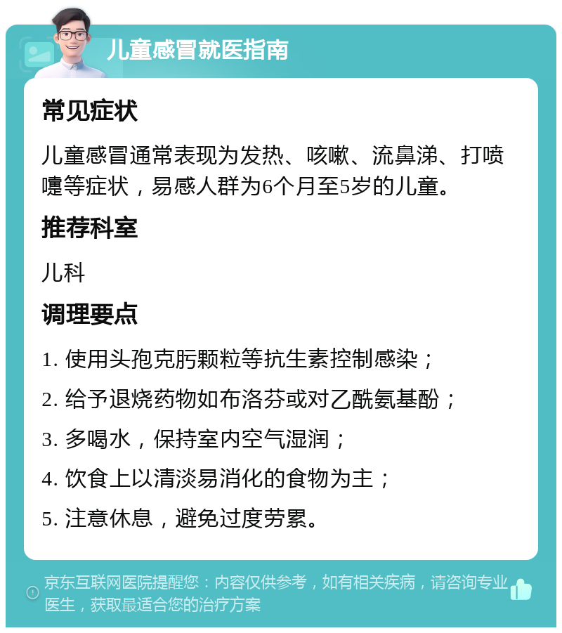 儿童感冒就医指南 常见症状 儿童感冒通常表现为发热、咳嗽、流鼻涕、打喷嚏等症状，易感人群为6个月至5岁的儿童。 推荐科室 儿科 调理要点 1. 使用头孢克肟颗粒等抗生素控制感染； 2. 给予退烧药物如布洛芬或对乙酰氨基酚； 3. 多喝水，保持室内空气湿润； 4. 饮食上以清淡易消化的食物为主； 5. 注意休息，避免过度劳累。