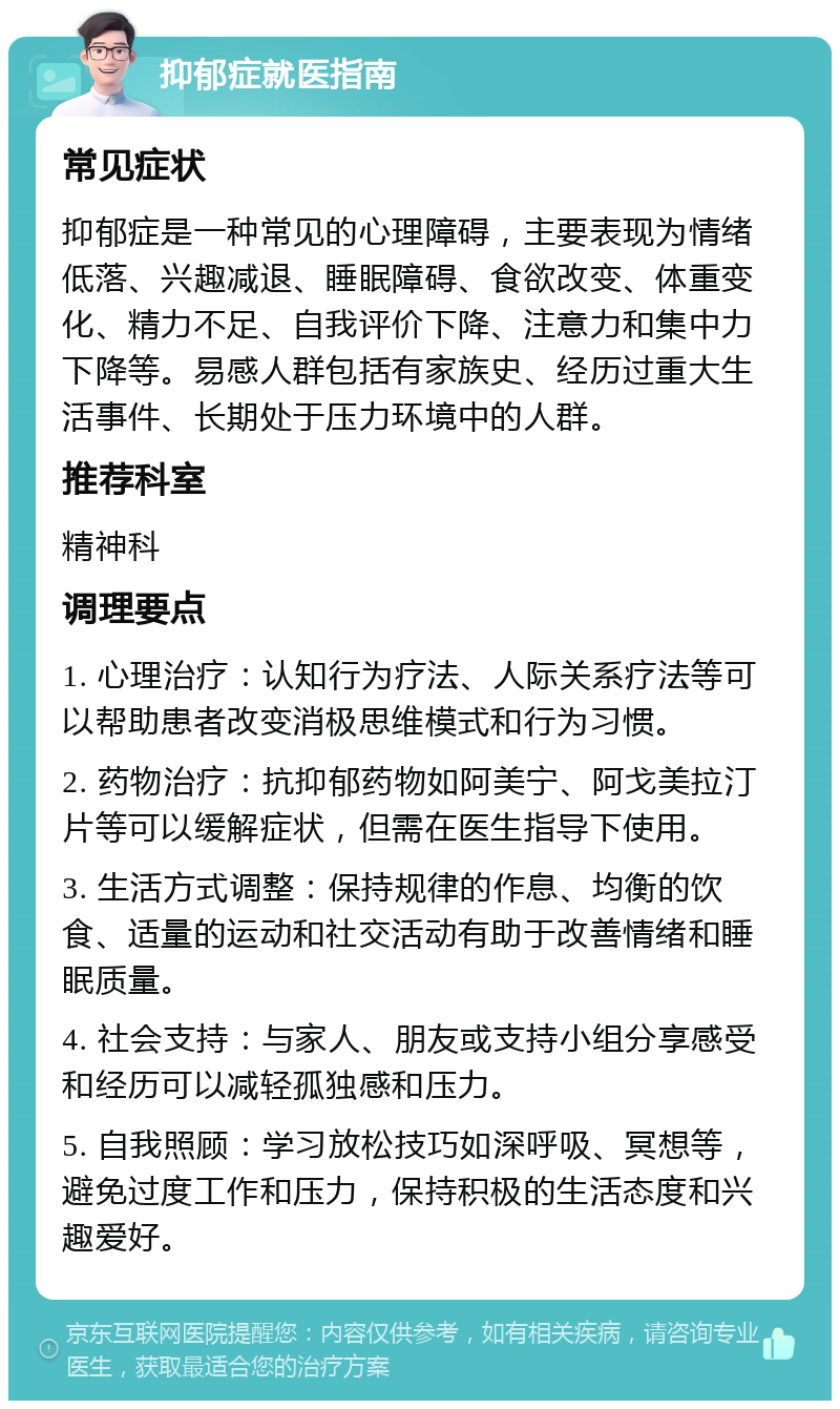 抑郁症就医指南 常见症状 抑郁症是一种常见的心理障碍，主要表现为情绪低落、兴趣减退、睡眠障碍、食欲改变、体重变化、精力不足、自我评价下降、注意力和集中力下降等。易感人群包括有家族史、经历过重大生活事件、长期处于压力环境中的人群。 推荐科室 精神科 调理要点 1. 心理治疗：认知行为疗法、人际关系疗法等可以帮助患者改变消极思维模式和行为习惯。 2. 药物治疗：抗抑郁药物如阿美宁、阿戈美拉汀片等可以缓解症状，但需在医生指导下使用。 3. 生活方式调整：保持规律的作息、均衡的饮食、适量的运动和社交活动有助于改善情绪和睡眠质量。 4. 社会支持：与家人、朋友或支持小组分享感受和经历可以减轻孤独感和压力。 5. 自我照顾：学习放松技巧如深呼吸、冥想等，避免过度工作和压力，保持积极的生活态度和兴趣爱好。