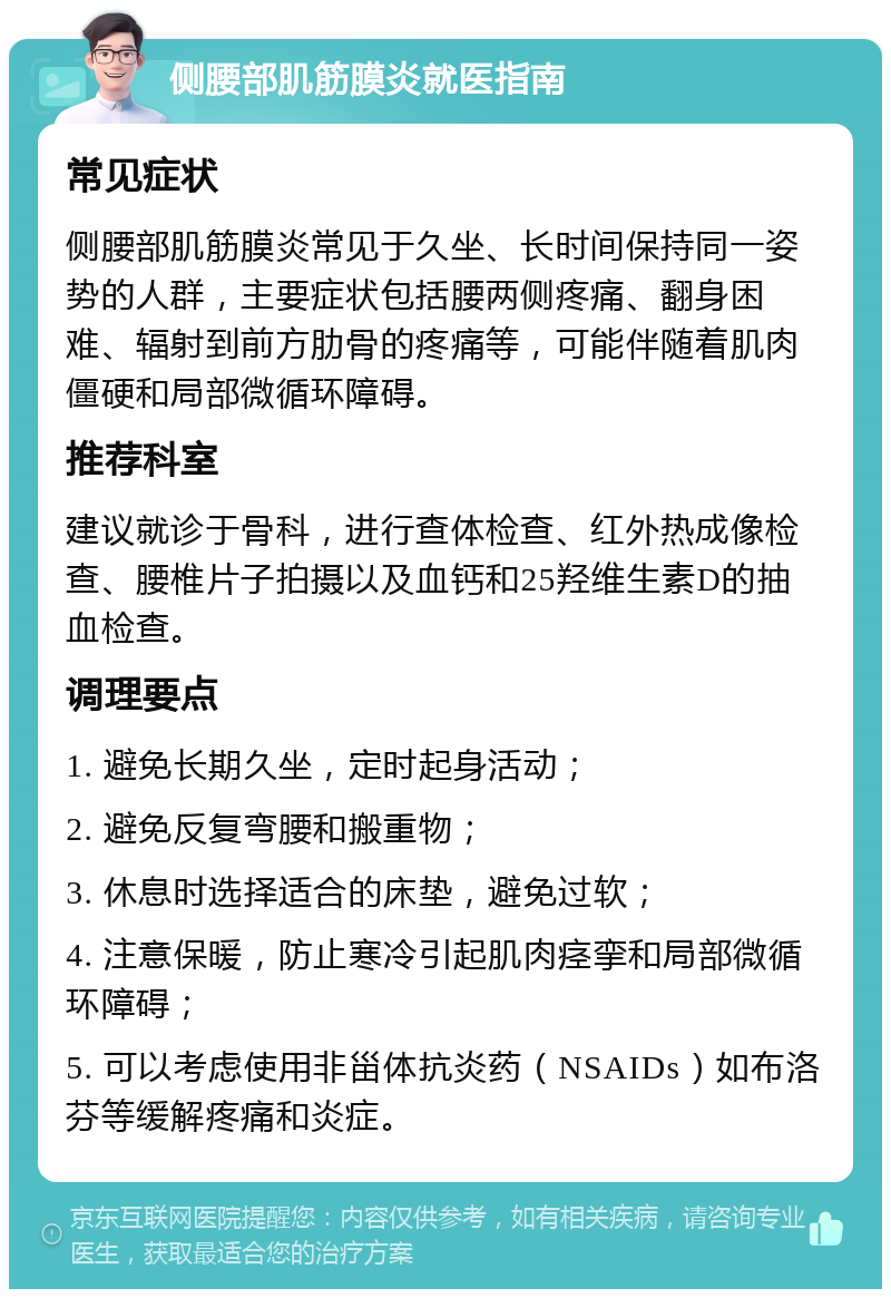 侧腰部肌筋膜炎就医指南 常见症状 侧腰部肌筋膜炎常见于久坐、长时间保持同一姿势的人群，主要症状包括腰两侧疼痛、翻身困难、辐射到前方肋骨的疼痛等，可能伴随着肌肉僵硬和局部微循环障碍。 推荐科室 建议就诊于骨科，进行查体检查、红外热成像检查、腰椎片子拍摄以及血钙和25羟维生素D的抽血检查。 调理要点 1. 避免长期久坐，定时起身活动； 2. 避免反复弯腰和搬重物； 3. 休息时选择适合的床垫，避免过软； 4. 注意保暖，防止寒冷引起肌肉痉挛和局部微循环障碍； 5. 可以考虑使用非甾体抗炎药（NSAIDs）如布洛芬等缓解疼痛和炎症。